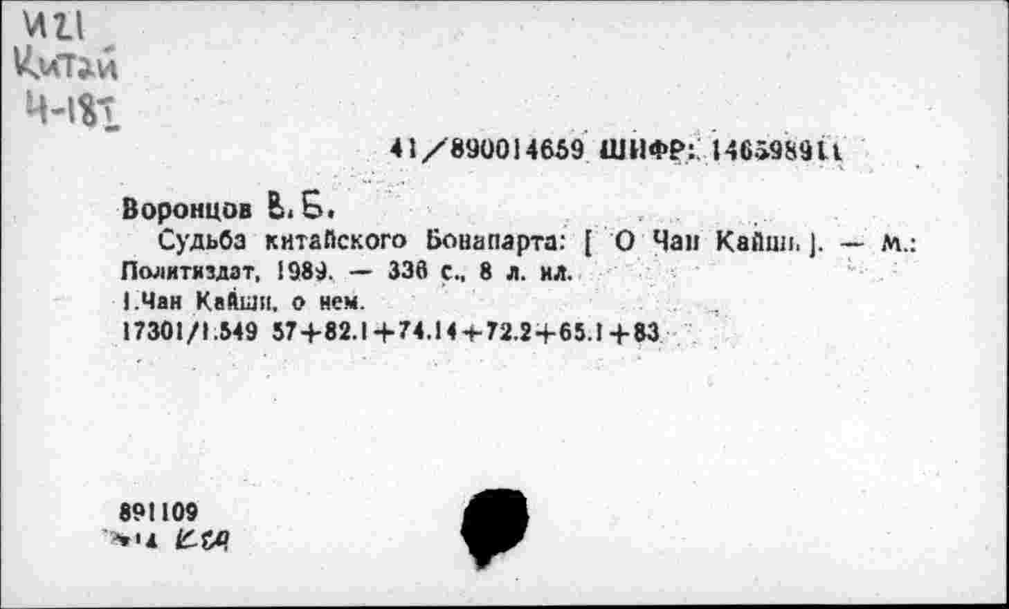 ﻿ин
Ц-1%1
41/890014659 ШИФР:. 146598911
Воронцов Ви £.
Судьба китайского Бонапарта: [ О Чап Кайин. ]. — М.: Политиздат, 1989. — 336 с., 8 л. ил.
1.Чан Кайши, о нем.
17301/1.549 57+82.1+74.144-72.2+65.1+83
891109 >•«*
